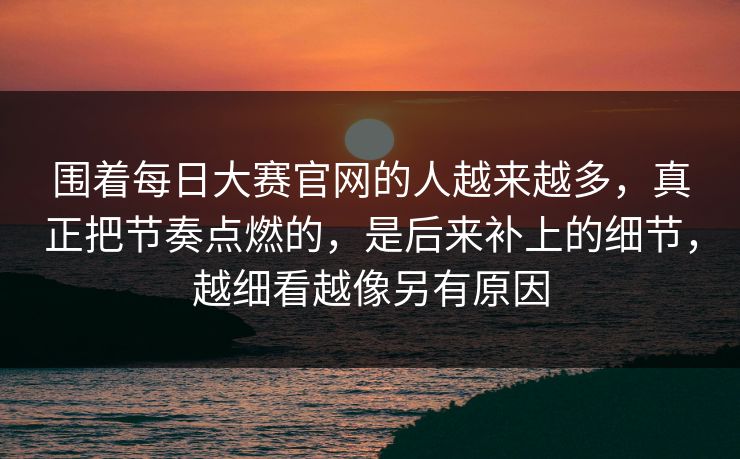 围着每日大赛官网的人越来越多，真正把节奏点燃的，是后来补上的细节，越细看越像另有原因