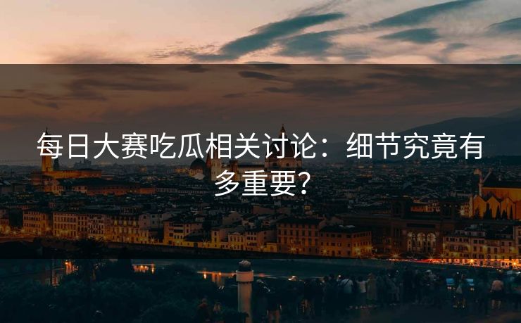 每日大赛吃瓜相关讨论：细节究竟有多重要？