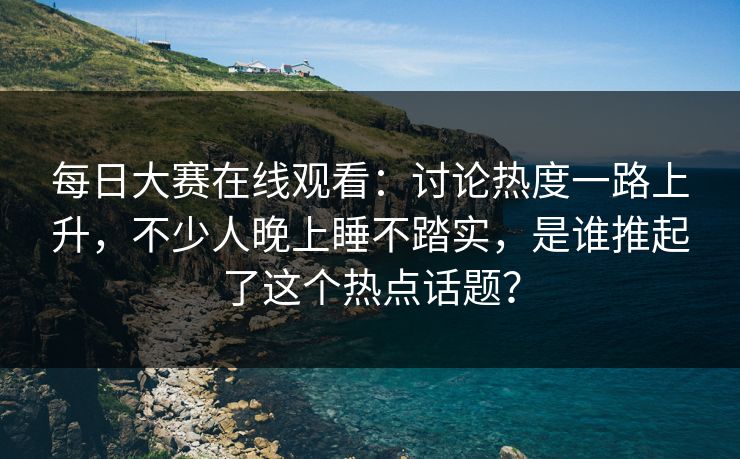 每日大赛在线观看:讨论热度一路上升,不少人晚上睡不踏实,是谁推起了这个热点话题? 每日大赛在线观看:讨论热度一路上升,不少人晚上睡不踏实,是谁推起了这个热点话题?