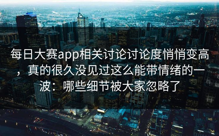 每日大赛app相关讨论讨论度悄悄变高，真的很久没见过这么能带情绪的一波：哪些细节被大家忽略了