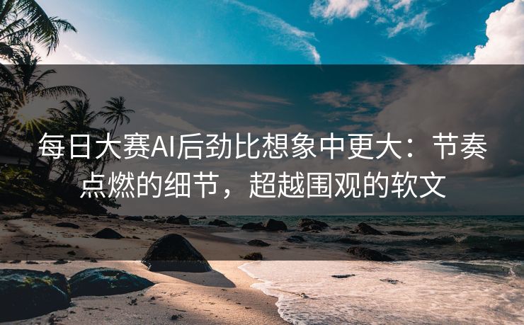 每日大赛AI后劲比想象中更大：节奏点燃的细节，超越围观的软文