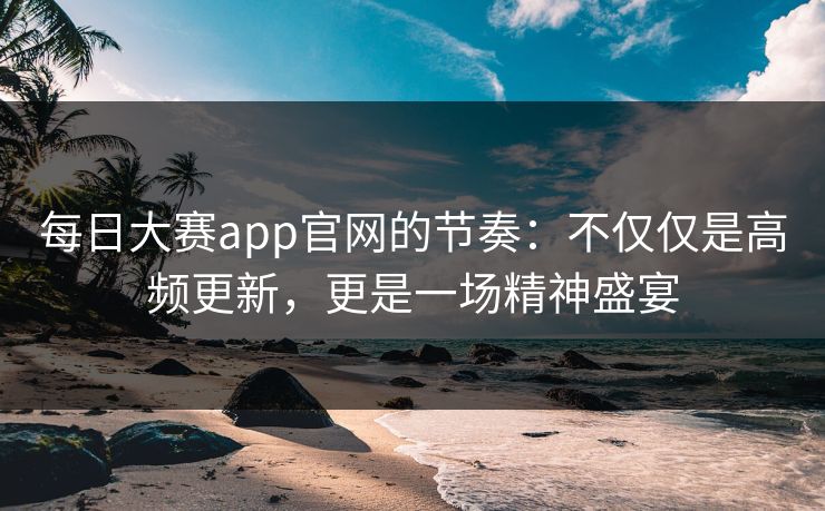 每日大赛app官网的节奏：不仅仅是高频更新，更是一场精神盛宴