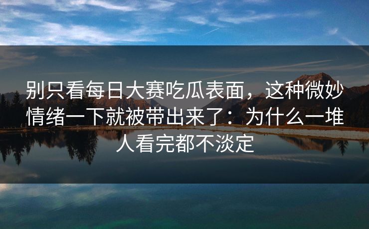 别只看每日大赛吃瓜表面,这种微妙情绪一下就被带出来了:为什么一堆人看完都不淡定 别只看每日大赛吃瓜表面,这种微妙情绪一下就被带出来了:为什么一堆人看完都不淡定