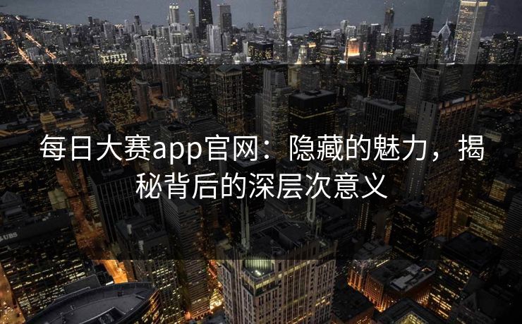 每日大赛app官网:隐藏的魅力,揭秘背后的深层次意义 每日大赛app官网:隐藏的魅力,揭秘背后的深层次意义