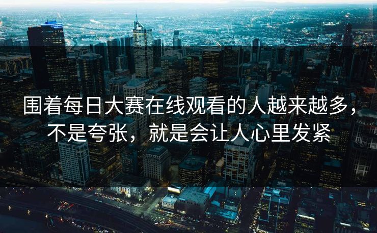 围着每日大赛在线观看的人越来越多,不是夸张,就是会让人心里发紧 围着每日大赛在线观看的人越来越多,不是夸张,就是会让人心里发紧