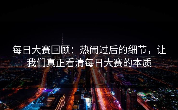 每日大赛回顾：热闹过后的细节，让我们真正看清每日大赛的本质
