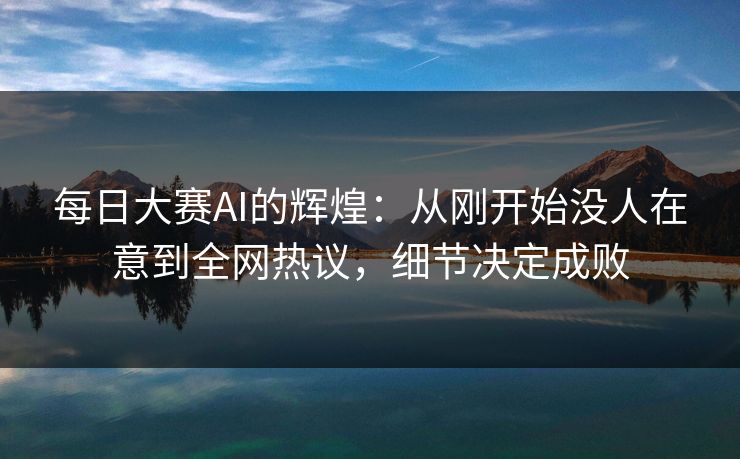 每日大赛AI的辉煌：从刚开始没人在意到全网热议，细节决定成败