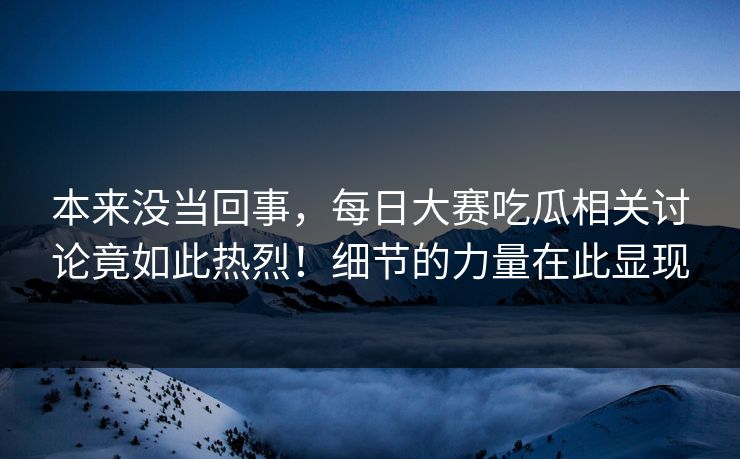 本来没当回事，每日大赛吃瓜相关讨论竟如此热烈！细节的力量在此显现