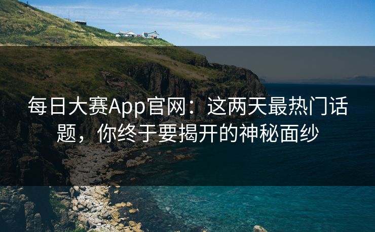 每日大赛App官网：这两天最热门话题，你终于要揭开的神秘面纱