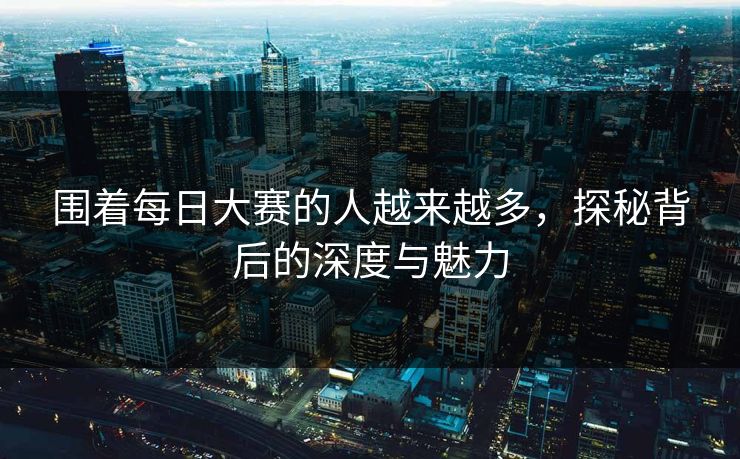 围着每日大赛的人越来越多，探秘背后的深度与魅力