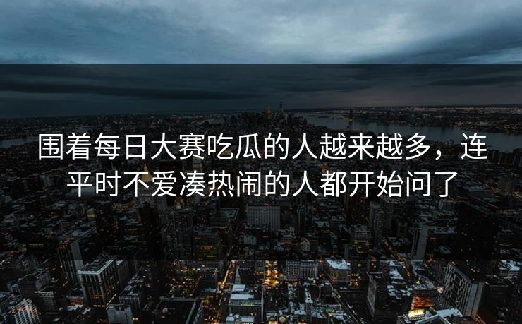 围着每日大赛吃瓜的人越来越多，连平时不爱凑热闹的人都开始问了