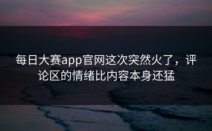 每日大赛app官网这次突然火了，评论区的情绪比内容本身还猛