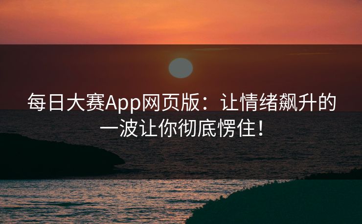 每日大赛App网页版：让情绪飙升的一波让你彻底愣住！