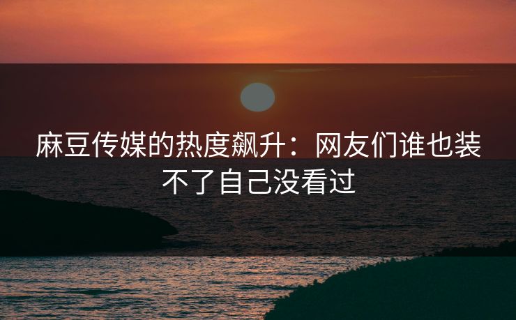 麻豆传媒的热度飙升：网友们谁也装不了自己没看过