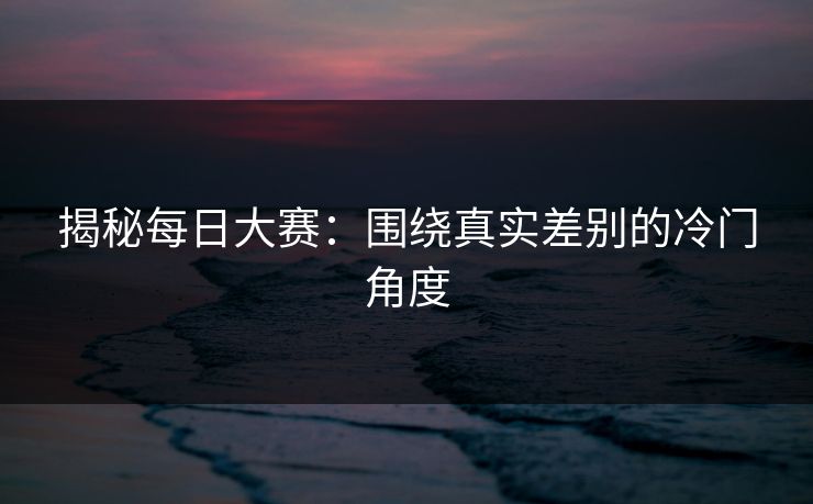 揭秘每日大赛：围绕真实差别的冷门角度