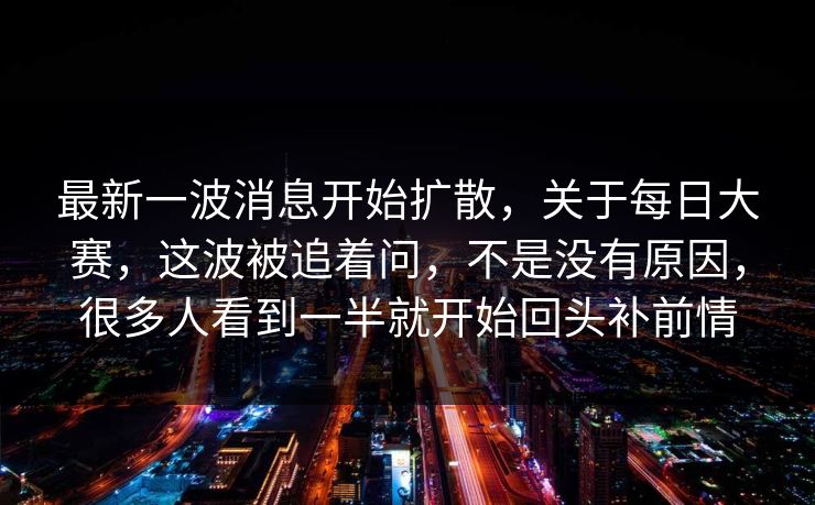 最新一波消息开始扩散，关于每日大赛，这波被追着问，不是没有原因，很多人看到一半就开始回头补前情